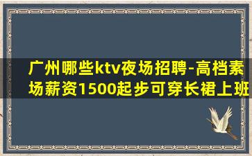 广州哪些ktv夜场招聘-高档素场薪资1500起步可穿长裙上班